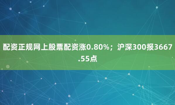 配资正规网上股票配资涨0.80%；沪深300报3667.55点