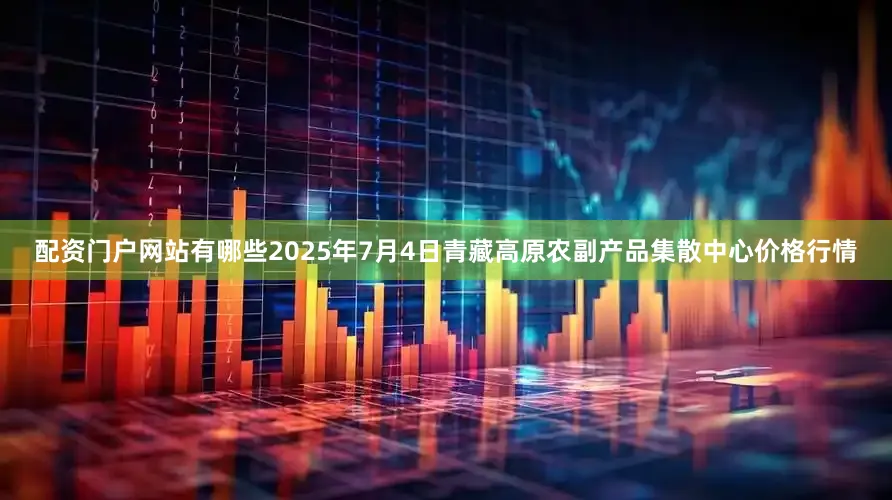 配资门户网站有哪些2025年7月4日青藏高原农副产品集散中心价格行情
