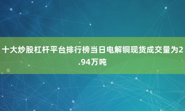 十大炒股杠杆平台排行榜当日电解铜现货成交量为2.94万吨